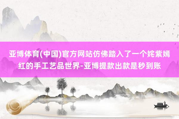 亚博体育(中国)官方网站仿佛踏入了一个姹紫嫣红的手工艺品世界-亚博提款出款是秒到账