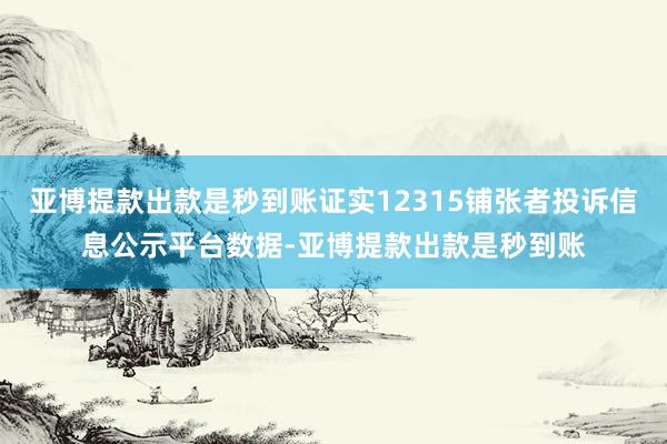 亚博提款出款是秒到账证实12315铺张者投诉信息公示平台数据-亚博提款出款是秒到账