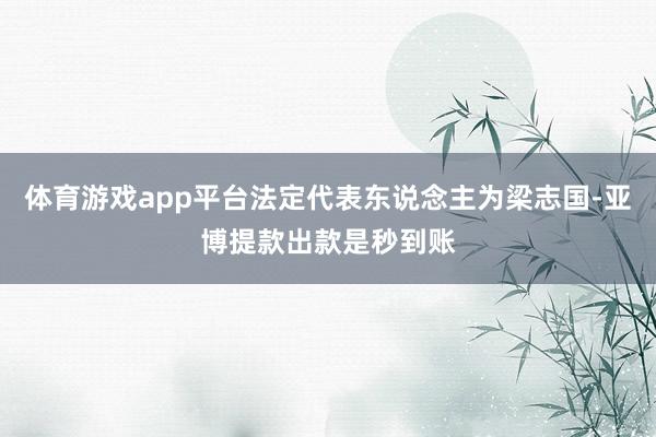 体育游戏app平台法定代表东说念主为梁志国-亚博提款出款是秒到账