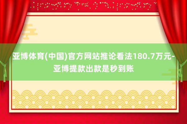 亚博体育(中国)官方网站推论看法180.7万元-亚博提款出款是秒到账