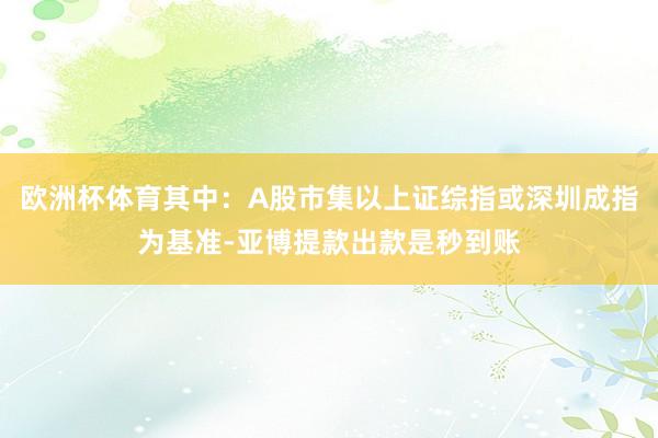 欧洲杯体育其中：A股市集以上证综指或深圳成指为基准-亚博提款出款是秒到账