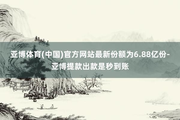 亚博体育(中国)官方网站最新份额为6.88亿份-亚博提款出款是秒到账