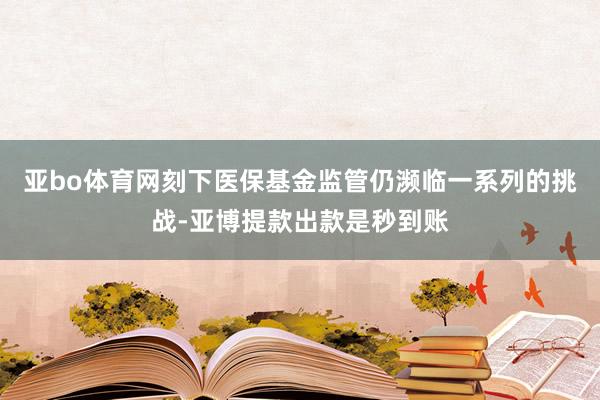 亚bo体育网刻下医保基金监管仍濒临一系列的挑战-亚博提款出款是秒到账