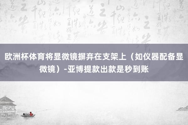 欧洲杯体育将显微镜摒弃在支架上（如仪器配备显微镜）-亚博提款出款是秒到账