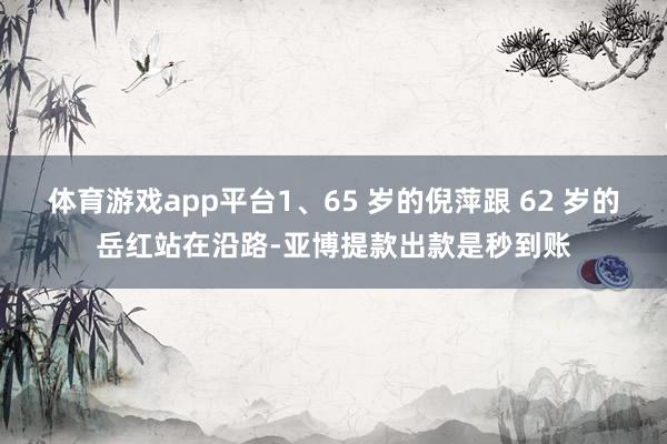 体育游戏app平台1、65 岁的倪萍跟 62 岁的岳红站在沿路-亚博提款出款是秒到账