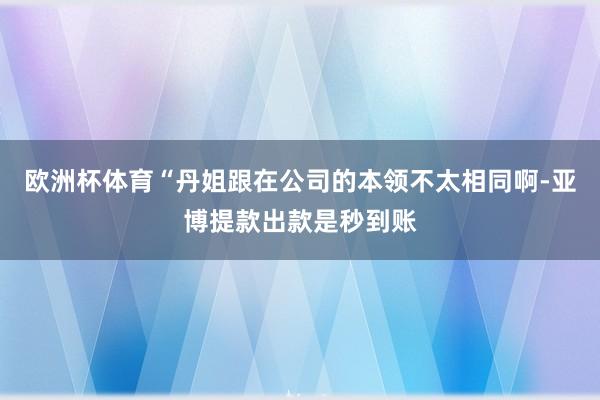 欧洲杯体育“丹姐跟在公司的本领不太相同啊-亚博提款出款是秒到账