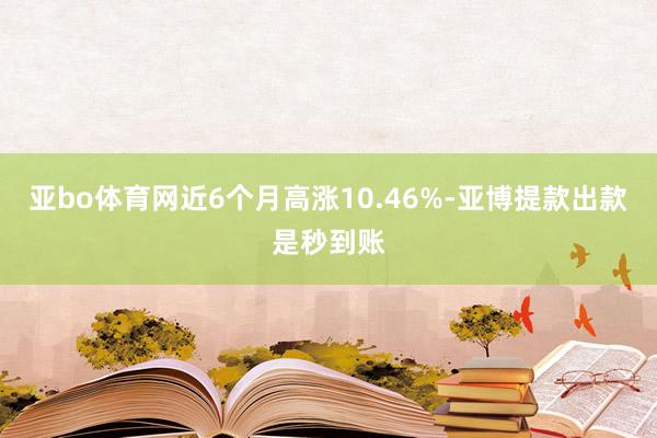 亚bo体育网近6个月高涨10.46%-亚博提款出款是秒到账