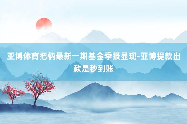 亚博体育把柄最新一期基金季报显现-亚博提款出款是秒到账