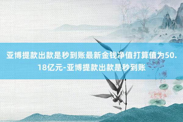 亚博提款出款是秒到账最新金钱净值打算值为50.18亿元-亚博提款出款是秒到账