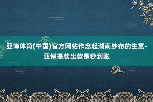 亚博体育(中国)官方网站作念起湖南纱布的生意-亚博提款出款是秒到账