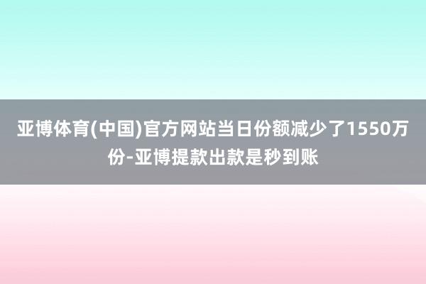 亚博体育(中国)官方网站当日份额减少了1550万份-亚博提款出款是秒到账