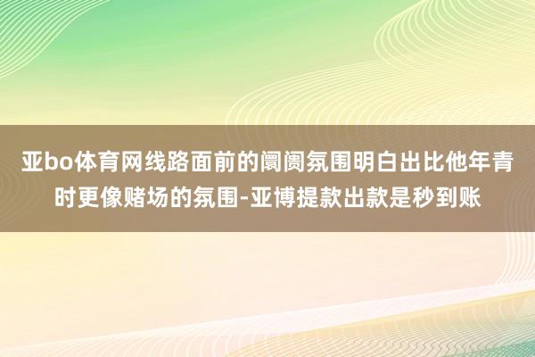 亚bo体育网线路面前的阛阓氛围明白出比他年青时更像赌场的氛围-亚博提款出款是秒到账