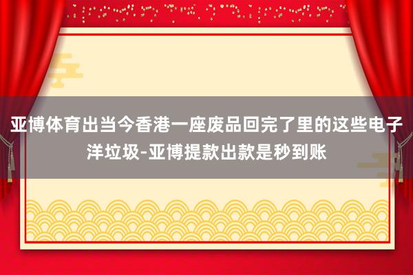 亚博体育出当今香港一座废品回完了里的这些电子洋垃圾-亚博提款出款是秒到账