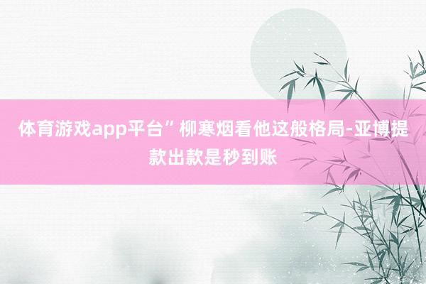 体育游戏app平台”柳寒烟看他这般格局-亚博提款出款是秒到账