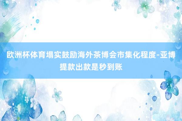 欧洲杯体育塌实鼓励海外茶博会市集化程度-亚博提款出款是秒到账