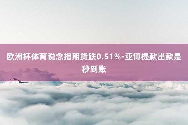 欧洲杯体育说念指期货跌0.51%-亚博提款出款是秒到账