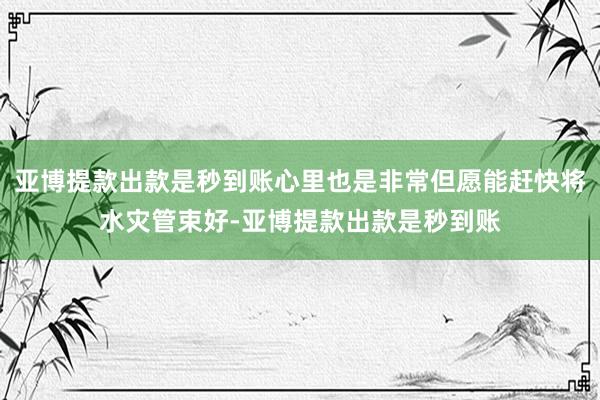 亚博提款出款是秒到账心里也是非常但愿能赶快将水灾管束好-亚博提款出款是秒到账