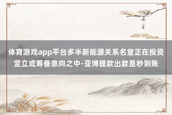 体育游戏app平台多半新能源关系名堂正在投资竖立或筹备意向之中-亚博提款出款是秒到账