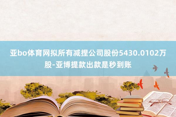 亚bo体育网拟所有减捏公司股份5430.0102万股-亚博提款出款是秒到账