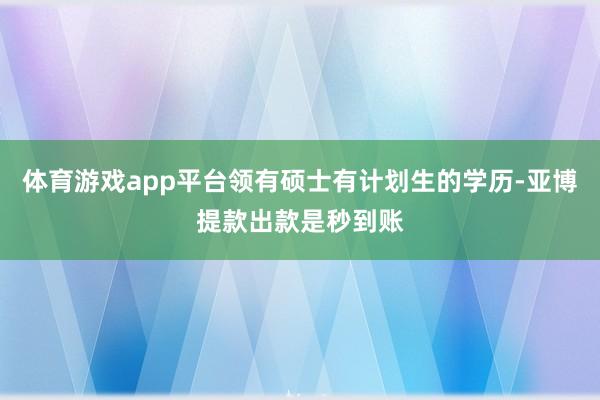 体育游戏app平台领有硕士有计划生的学历-亚博提款出款是秒到账