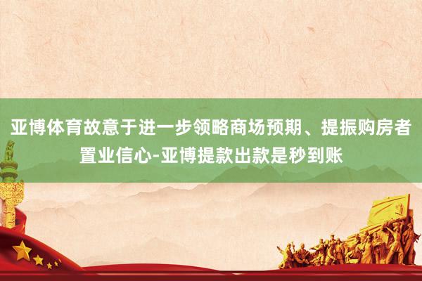 亚博体育故意于进一步领略商场预期、提振购房者置业信心-亚博提款出款是秒到账