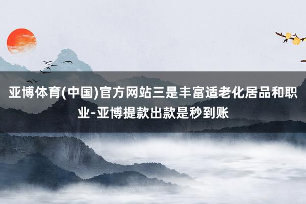 亚博体育(中国)官方网站三是丰富适老化居品和职业-亚博提款出款是秒到账