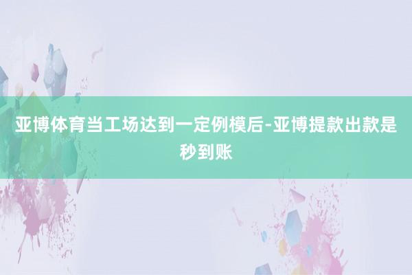 亚博体育当工场达到一定例模后-亚博提款出款是秒到账