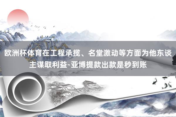 欧洲杯体育在工程承揽、名堂激动等方面为他东谈主谋取利益-亚博提款出款是秒到账