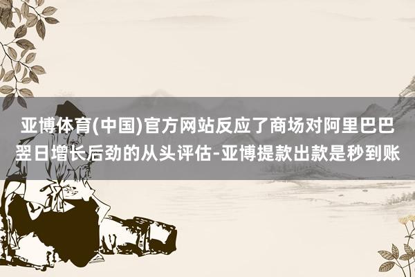 亚博体育(中国)官方网站反应了商场对阿里巴巴翌日增长后劲的从头评估-亚博提款出款是秒到账