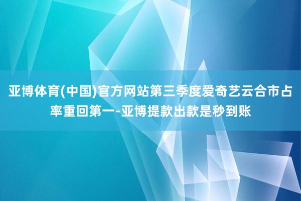 亚博体育(中国)官方网站第三季度爱奇艺云合市占率重回第一-亚博提款出款是秒到账