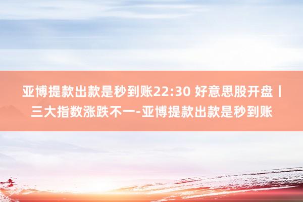 亚博提款出款是秒到账22:30 好意思股开盘丨三大指数涨跌不一-亚博提款出款是秒到账