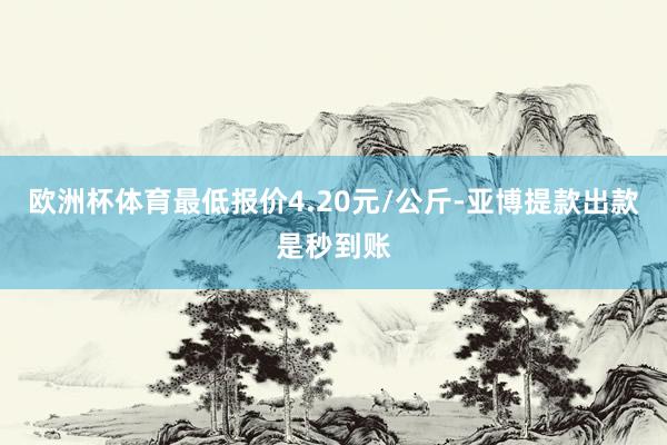 欧洲杯体育最低报价4.20元/公斤-亚博提款出款是秒到账