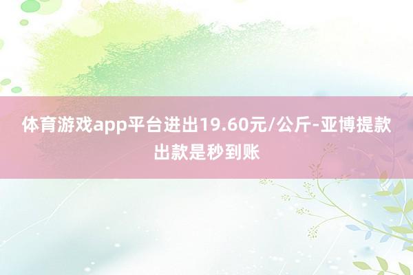 体育游戏app平台进出19.60元/公斤-亚博提款出款是秒到账