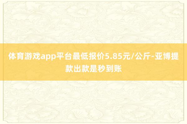 体育游戏app平台最低报价5.85元/公斤-亚博提款出款是秒到账