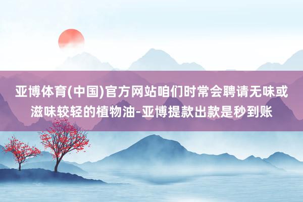 亚博体育(中国)官方网站咱们时常会聘请无味或滋味较轻的植物油-亚博提款出款是秒到账