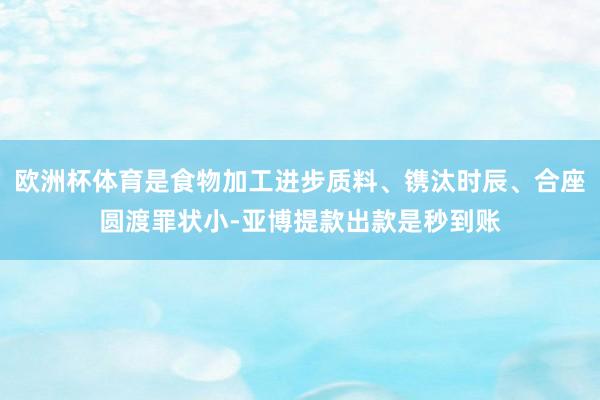 欧洲杯体育是食物加工进步质料、镌汰时辰、合座圆渡罪状小-亚博提款出款是秒到账