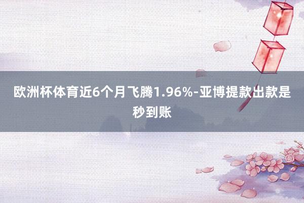 欧洲杯体育近6个月飞腾1.96%-亚博提款出款是秒到账