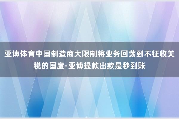 亚博体育中国制造商大限制将业务回荡到不征收关税的国度-亚博提款出款是秒到账