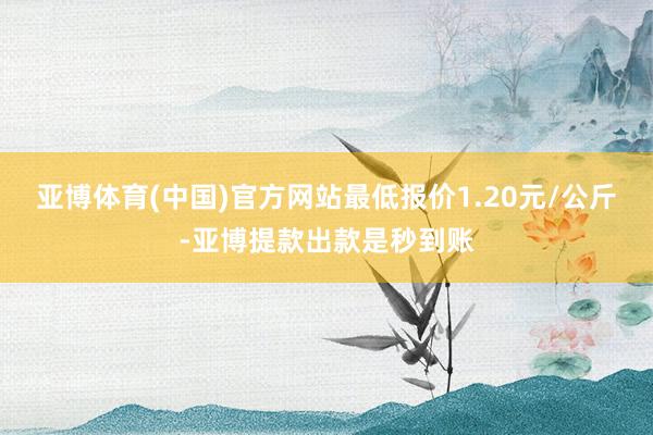 亚博体育(中国)官方网站最低报价1.20元/公斤-亚博提款出款是秒到账