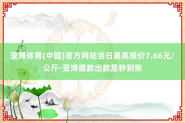 亚博体育(中国)官方网站当日最高报价7.66元/公斤-亚博提款出款是秒到账