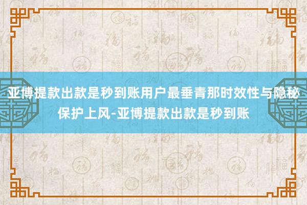 亚博提款出款是秒到账用户最垂青那时效性与隐秘保护上风-亚博提款出款是秒到账