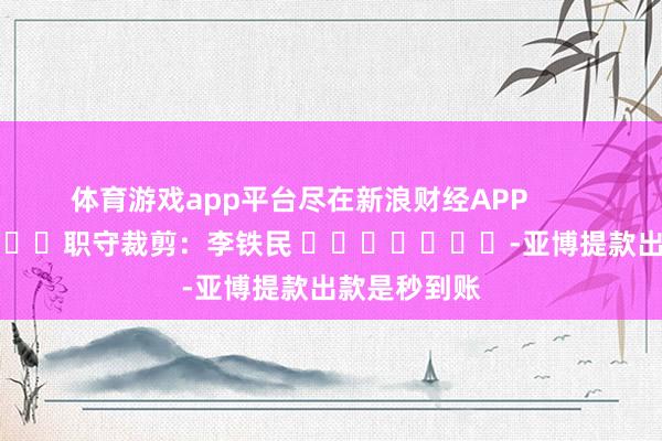 体育游戏app平台尽在新浪财经APP            						职守裁剪：李铁民 							-亚博提款出款是秒到账