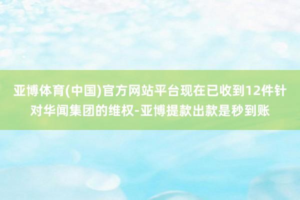 亚博体育(中国)官方网站平台现在已收到12件针对华闻集团的维权-亚博提款出款是秒到账