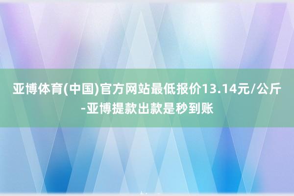 亚博体育(中国)官方网站最低报价13.14元/公斤-亚博提款出款是秒到账