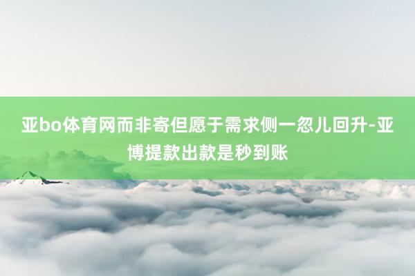 亚bo体育网而非寄但愿于需求侧一忽儿回升-亚博提款出款是秒到账