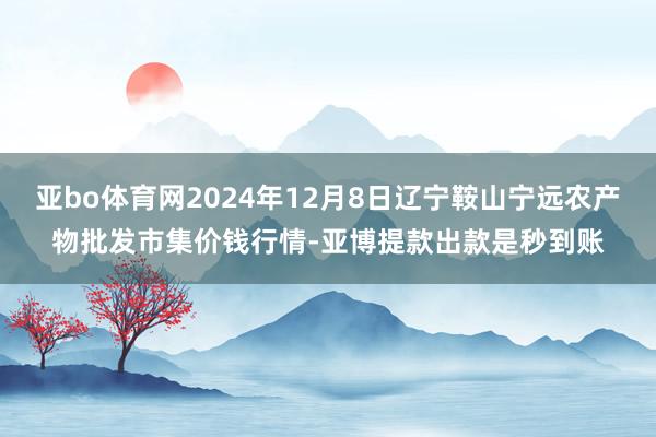 亚bo体育网2024年12月8日辽宁鞍山宁远农产物批发市集价钱行情-亚博提款出款是秒到账