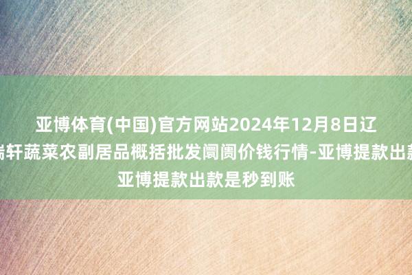 亚博体育(中国)官方网站2024年12月8日辽宁阜新市瑞轩蔬菜农副居品概括批发阛阓价钱行情-亚博提款出款是秒到账