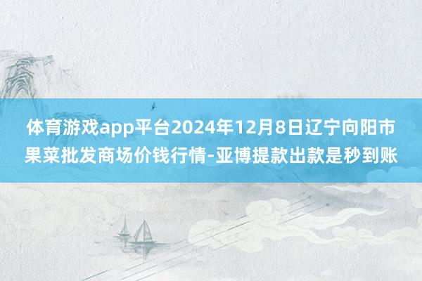 体育游戏app平台2024年12月8日辽宁向阳市果菜批发商场价钱行情-亚博提款出款是秒到账