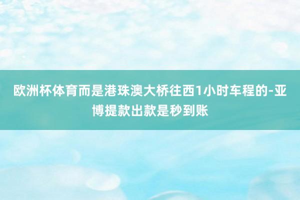 欧洲杯体育而是港珠澳大桥往西1小时车程的-亚博提款出款是秒到账