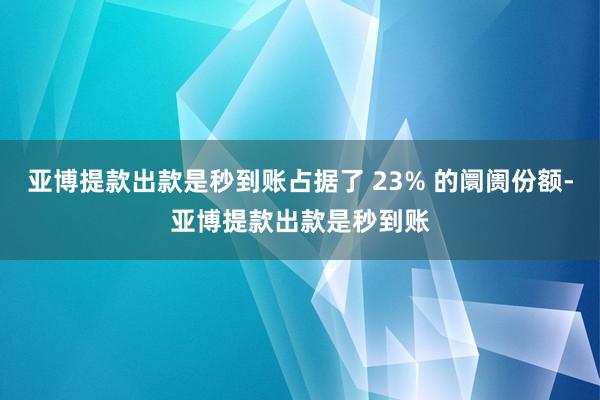 亚博提款出款是秒到账占据了 23% 的阛阓份额-亚博提款出款是秒到账